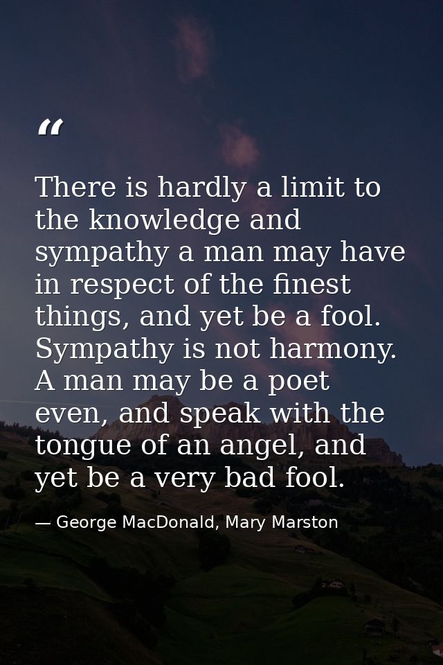There is hardly a limit to the knowledge and sympathy a man may have in respect of the finest things, and yet be a fool. — George MacDonald, Mary Marston