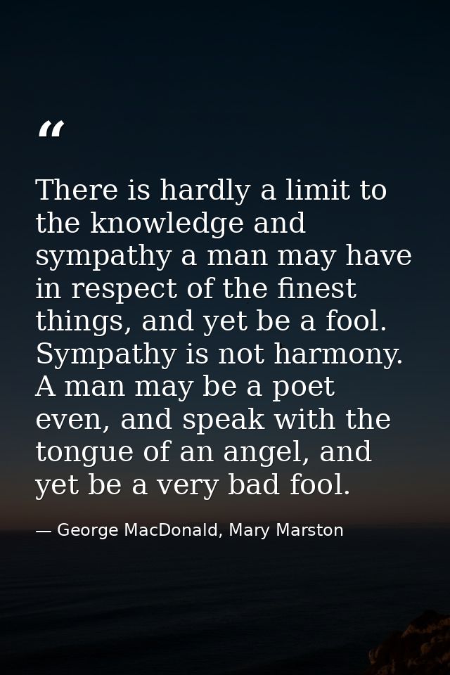 There is hardly a limit to the knowledge and sympathy a man may have in respect of the finest things, and yet be a fool. — George MacDonald, Mary Marston