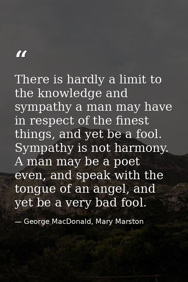 There is hardly a limit to the knowledge and sympathy a man may have in respect of the finest things, and yet be a fool. — George MacDonald, Mary Marston