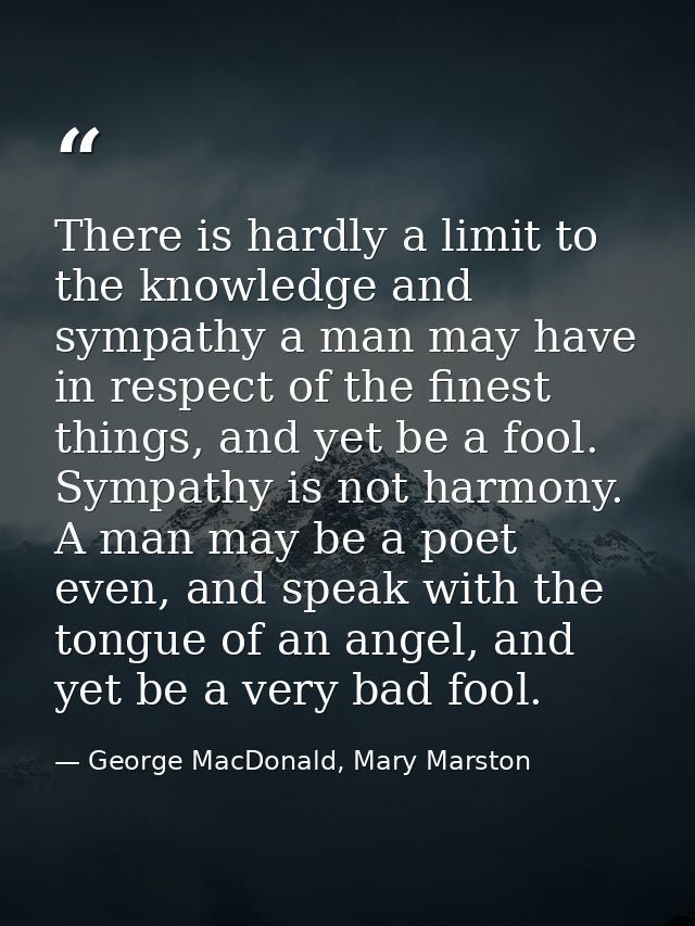 There is hardly a limit to the knowledge and sympathy a man may have in respect of the finest things, and yet be a fool. — George MacDonald, Mary Marston