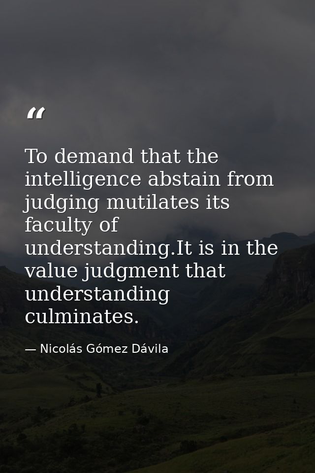 To demand that the intelligence abstain from judging mutilates its faculty of understanding.It is in the value judgment  — Nicolás Gómez Dávila