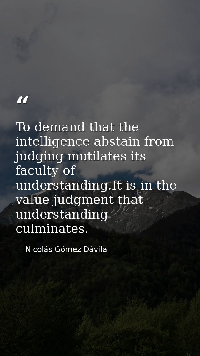 To demand that the intelligence abstain from judging mutilates its faculty of understanding.It is in the value judgment  — Nicolás Gómez Dávila