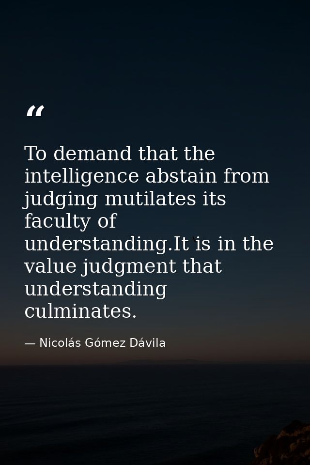 To demand that the intelligence abstain from judging mutilates its faculty of understanding.It is in the value judgment  — Nicolás Gómez Dávila
