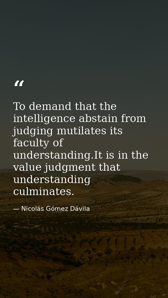 To demand that the intelligence abstain from judging mutilates its faculty of understanding.It is in the value judgment  — Nicolás Gómez Dávila