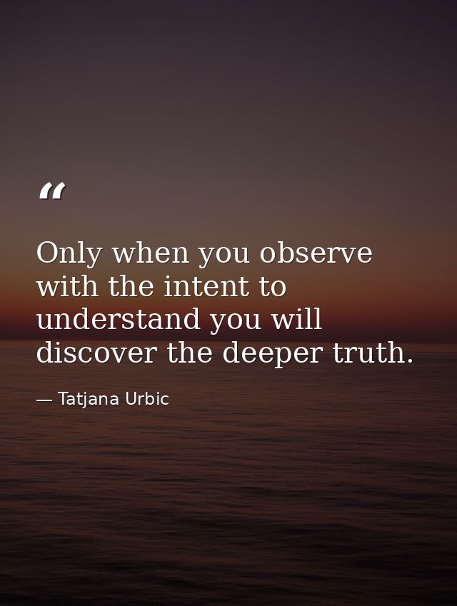 Only when you observe with the intent to understand you will discover the deeper truth. — Tatjana Urbic
