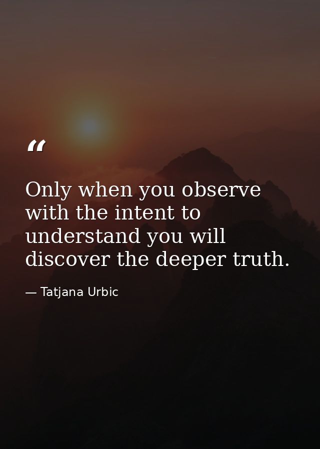 Only when you observe with the intent to understand you will discover the deeper truth. — Tatjana Urbic