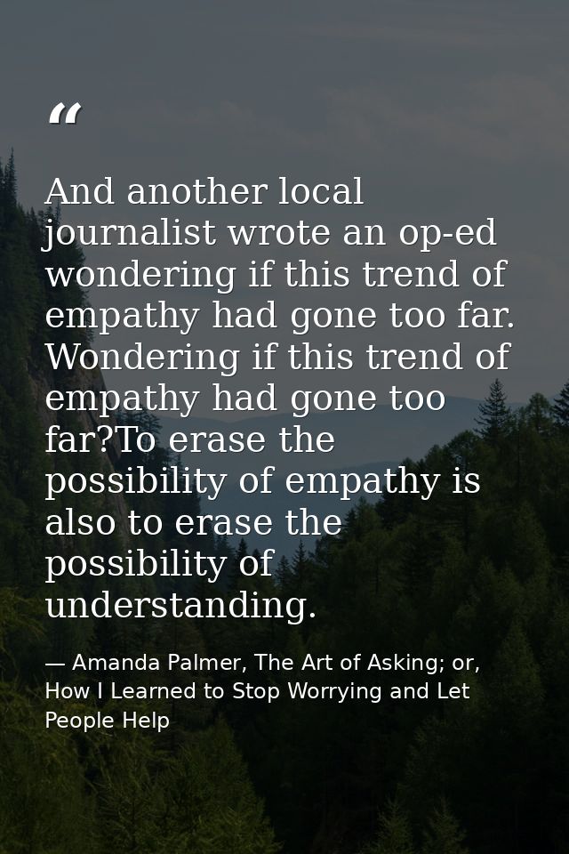 And another local journalist wrote an op-ed wondering if this trend of empathy had gone too far. Wondering if this trend — Amanda Palmer, The Art of Asking; or, How I Learned to Stop Worrying and Let People Help