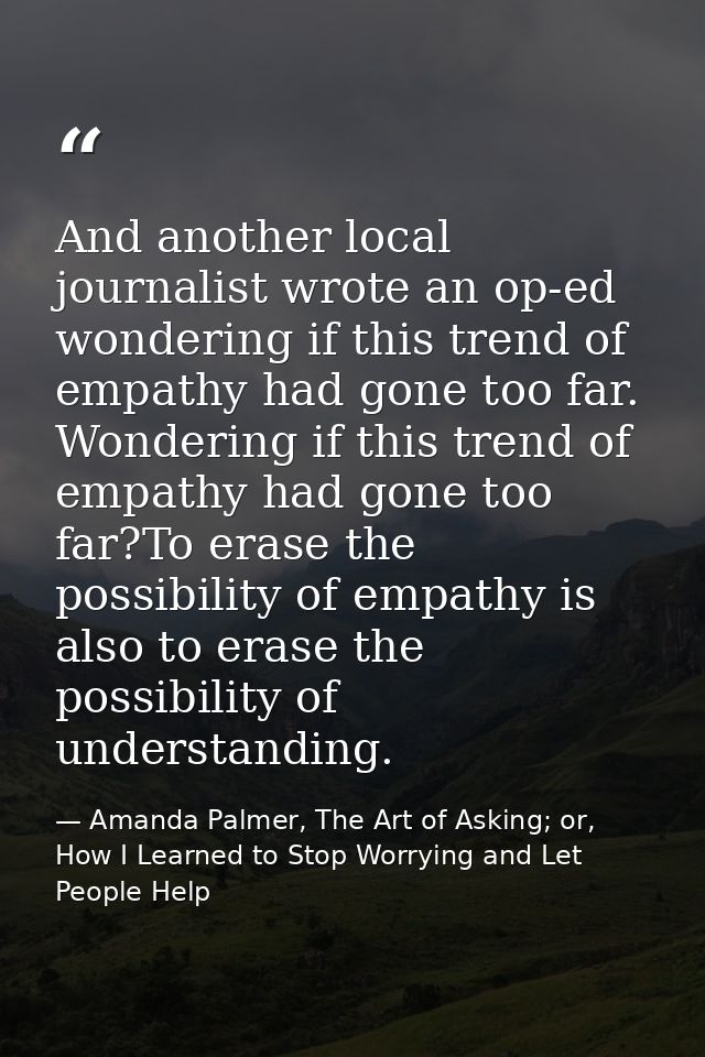 And another local journalist wrote an op-ed wondering if this trend of empathy had gone too far. Wondering if this trend — Amanda Palmer, The Art of Asking; or, How I Learned to Stop Worrying and Let People Help