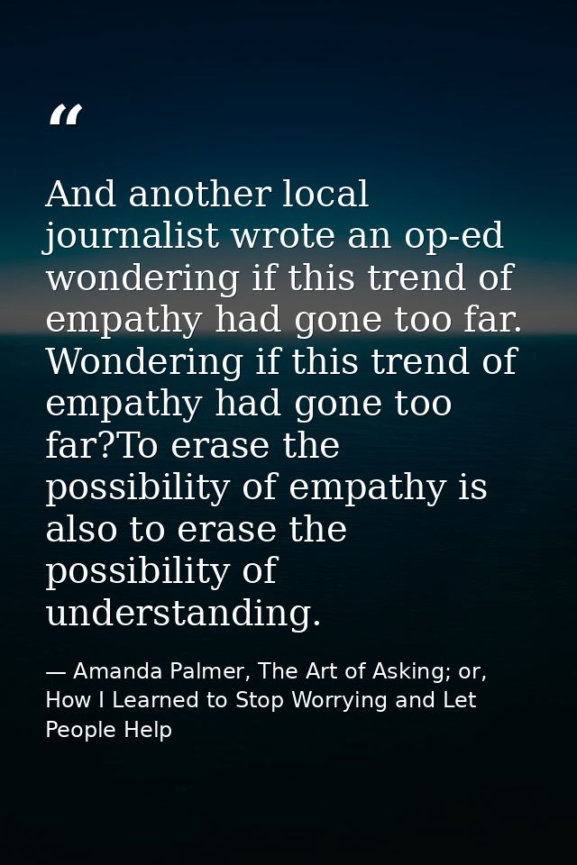 And another local journalist wrote an op-ed wondering if this trend of empathy had gone too far. Wondering if this trend — Amanda Palmer, The Art of Asking; or, How I Learned to Stop Worrying and Let People Help