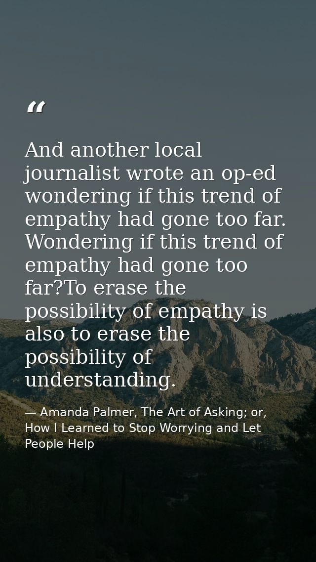 And another local journalist wrote an op-ed wondering if this trend of empathy had gone too far. Wondering if this trend — Amanda Palmer, The Art of Asking; or, How I Learned to Stop Worrying and Let People Help