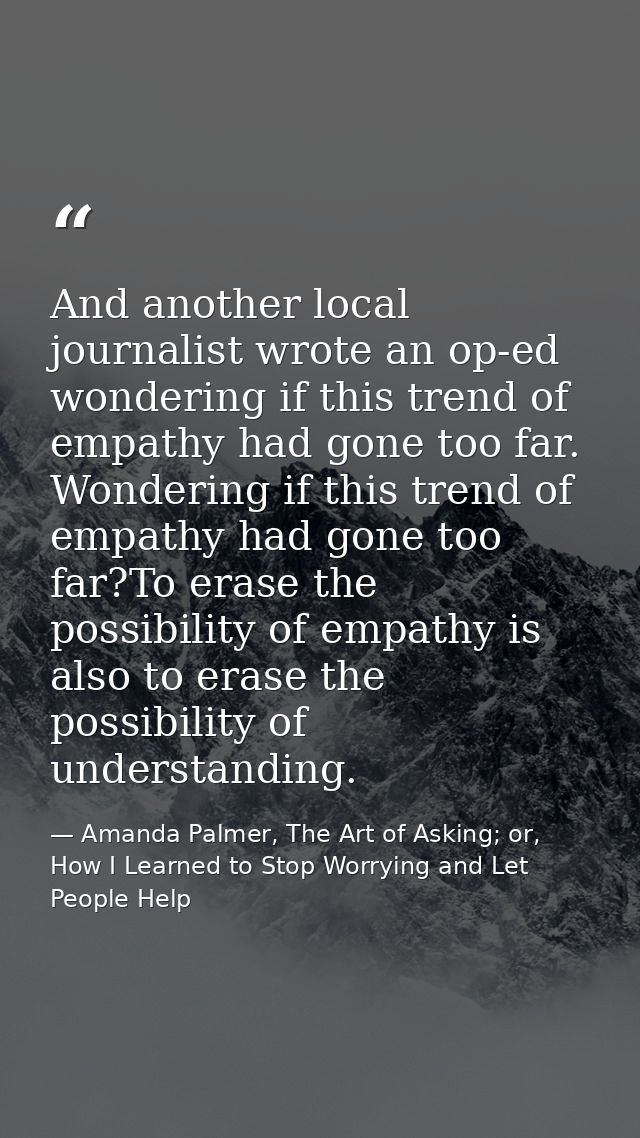 And another local journalist wrote an op-ed wondering if this trend of empathy had gone too far. Wondering if this trend — Amanda Palmer, The Art of Asking; or, How I Learned to Stop Worrying and Let People Help