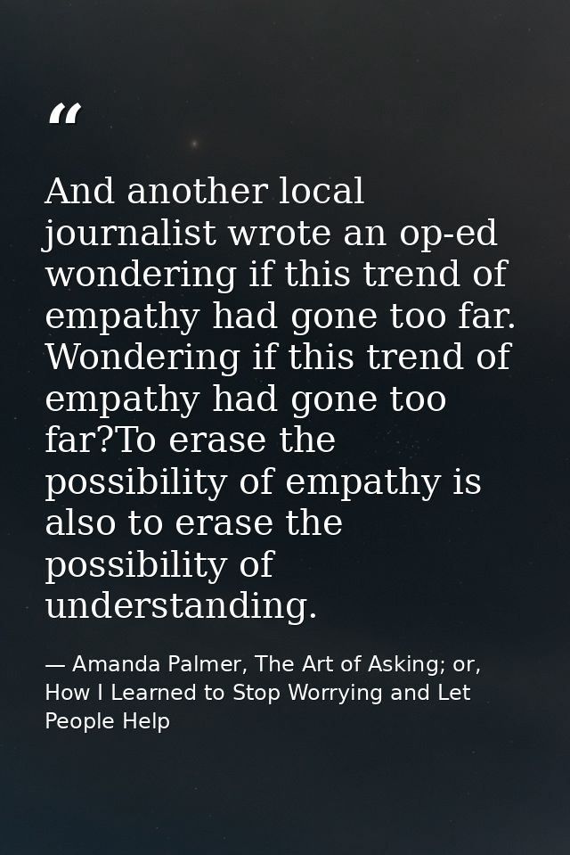 And another local journalist wrote an op-ed wondering if this trend of empathy had gone too far. Wondering if this trend — Amanda Palmer, The Art of Asking; or, How I Learned to Stop Worrying and Let People Help