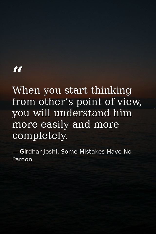 When you start thinking from other’s point of view, you will understand him more easily and more completely. — Girdhar Joshi, Some Mistakes Have No Pardon