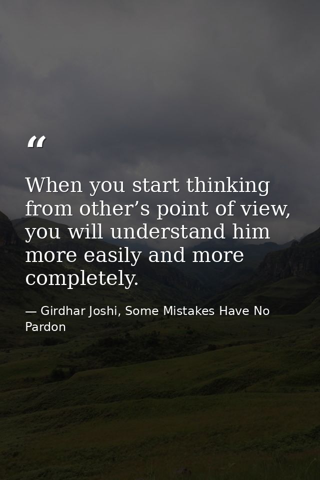 When you start thinking from other’s point of view, you will understand him more easily and more completely. — Girdhar Joshi, Some Mistakes Have No Pardon