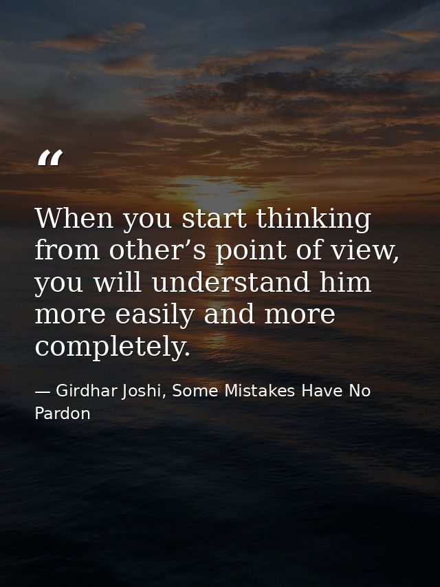When you start thinking from other’s point of view, you will understand him more easily and more completely. — Girdhar Joshi, Some Mistakes Have No Pardon