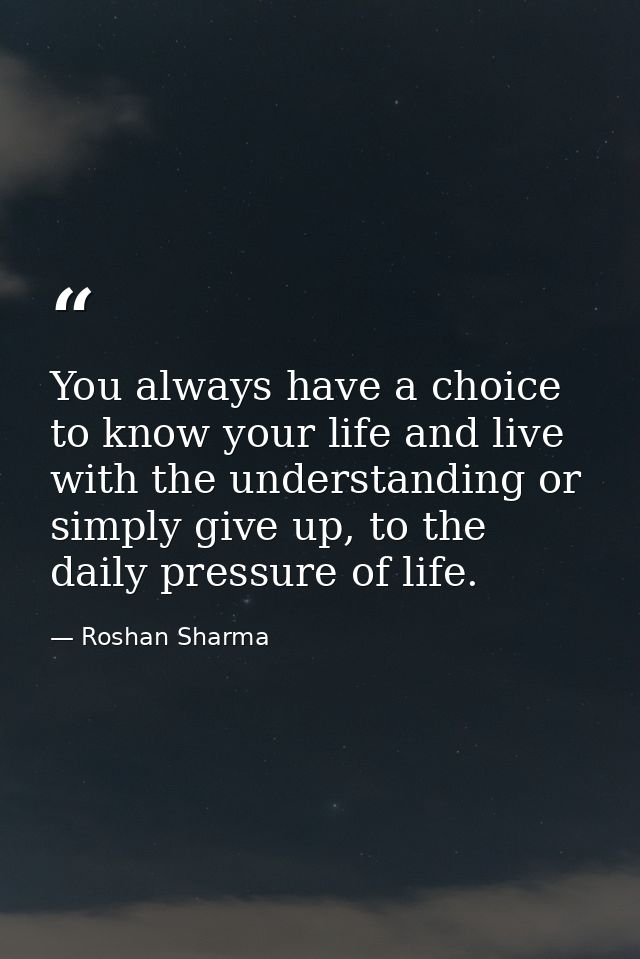 You always have a choice to know your life and live with the understanding or simply give up, to the daily pressure of l — Roshan Sharma