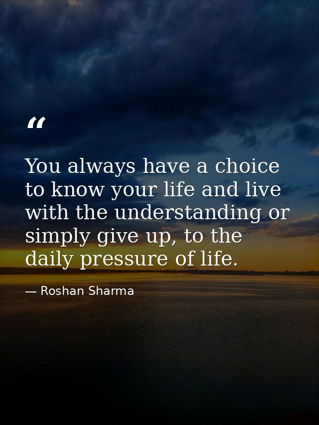 You always have a choice to know your life and live with the understanding or simply give up, to the daily pressure of l — Roshan Sharma