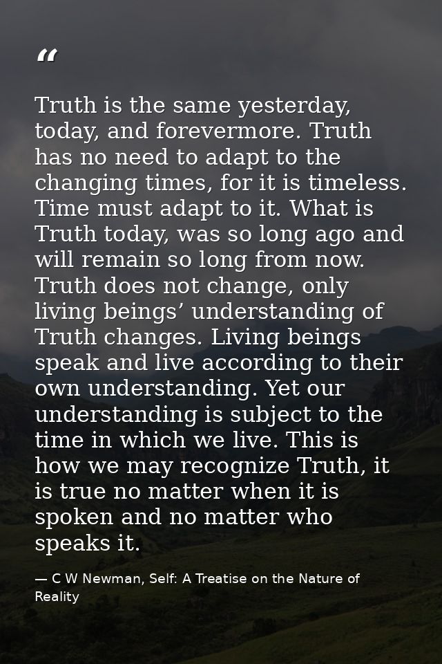 Truth is the same yesterday, today, and forevermore. Truth has no need to adapt to the changing times, for it is timeles — C W Newman, Self: A Treatise on the Nature of Reality