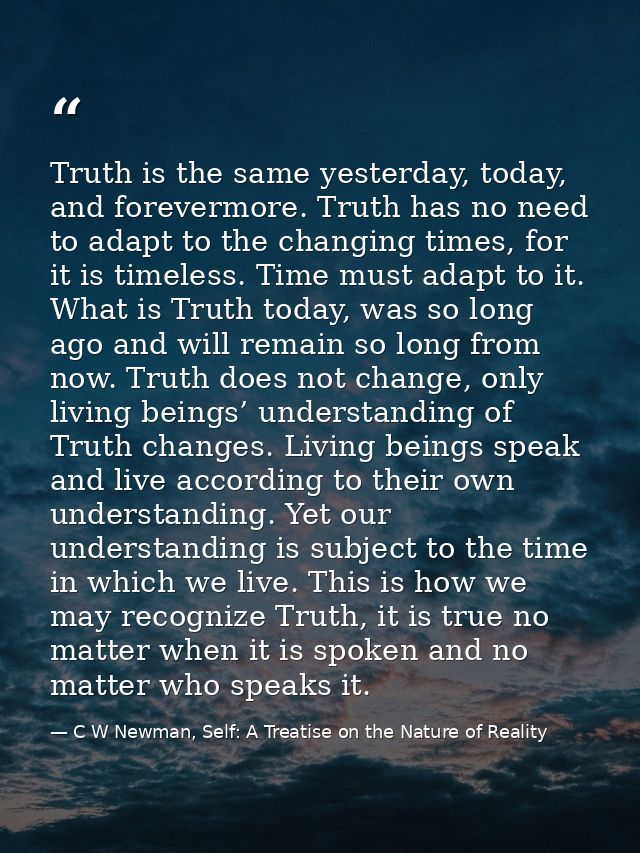 Truth is the same yesterday, today, and forevermore. Truth has no need to adapt to the changing times, for it is timeles — C W Newman, Self: A Treatise on the Nature of Reality