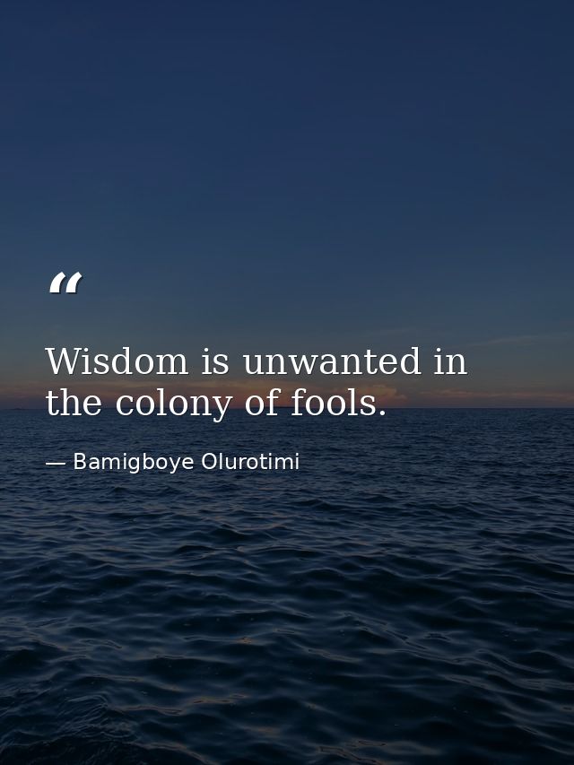 Wisdom is unwanted in the colony of fools. — Bamigboye Olurotimi