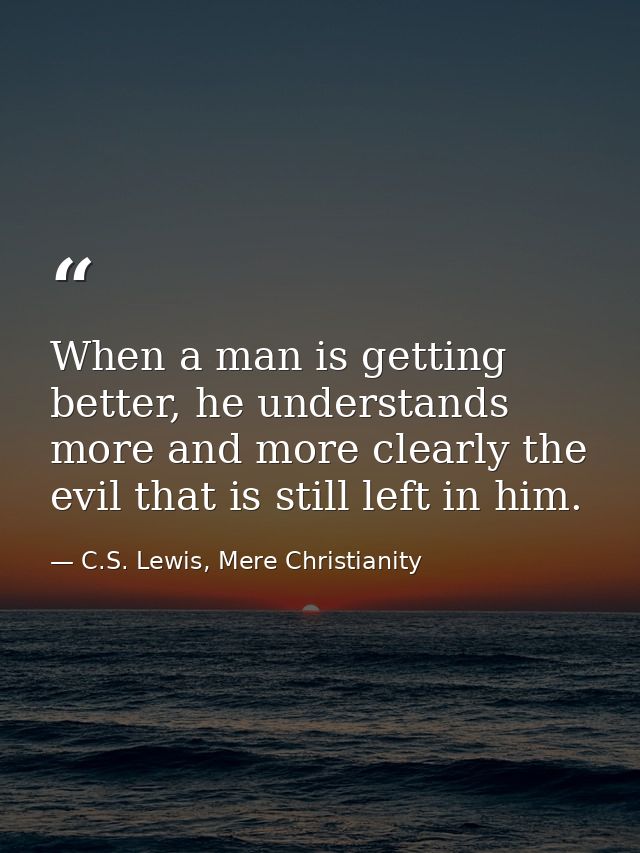 When a man is getting better, he understands more and more clearly the evil that is still left in him. — C.S. Lewis, Mere Christianity