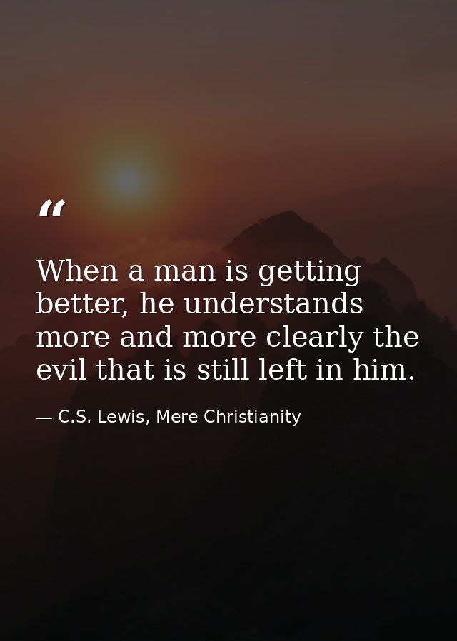 When a man is getting better, he understands more and more clearly the evil that is still left in him. — C.S. Lewis, Mere Christianity
