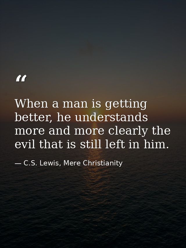 When a man is getting better, he understands more and more clearly the evil that is still left in him. — C.S. Lewis, Mere Christianity