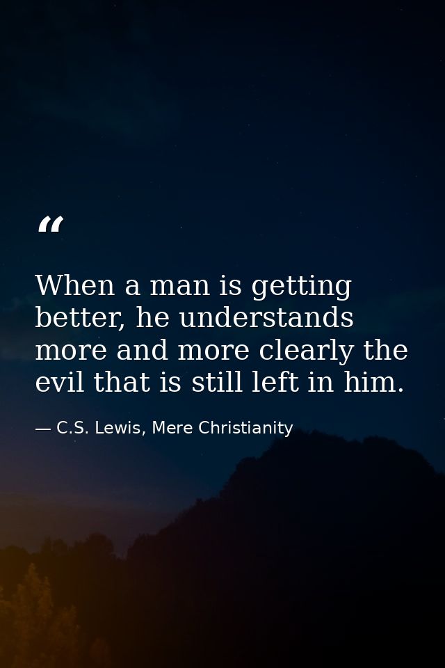 When a man is getting better, he understands more and more clearly the evil that is still left in him. — C.S. Lewis, Mere Christianity