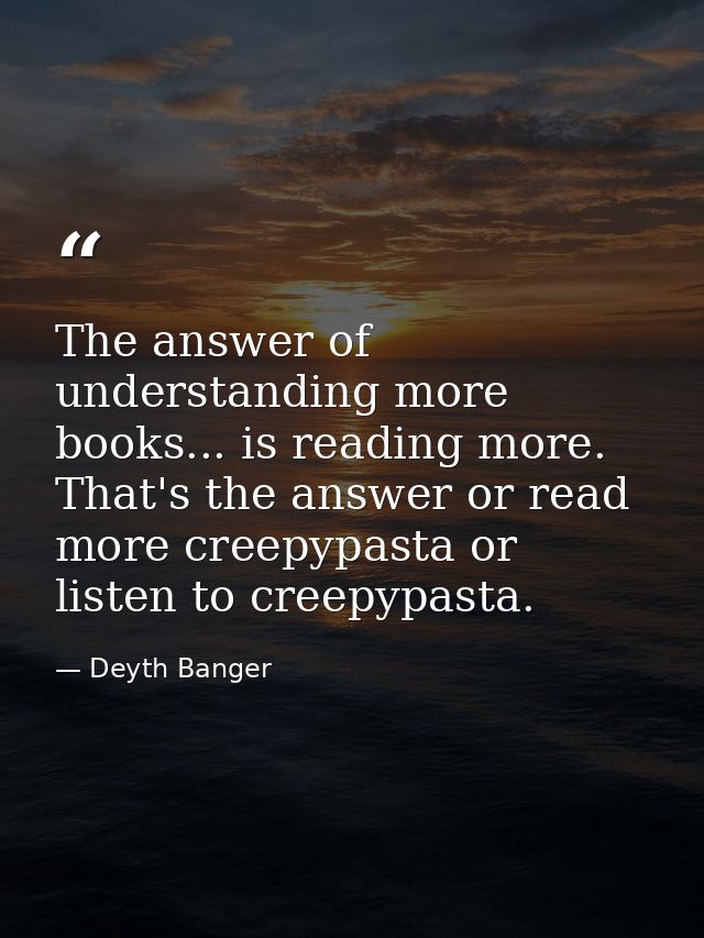 The answer of understanding more books... is reading more. That's the answer or read more creepypasta or listen to creep — Deyth Banger
