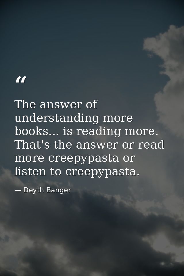 The answer of understanding more books... is reading more. That's the answer or read more creepypasta or listen to creep — Deyth Banger