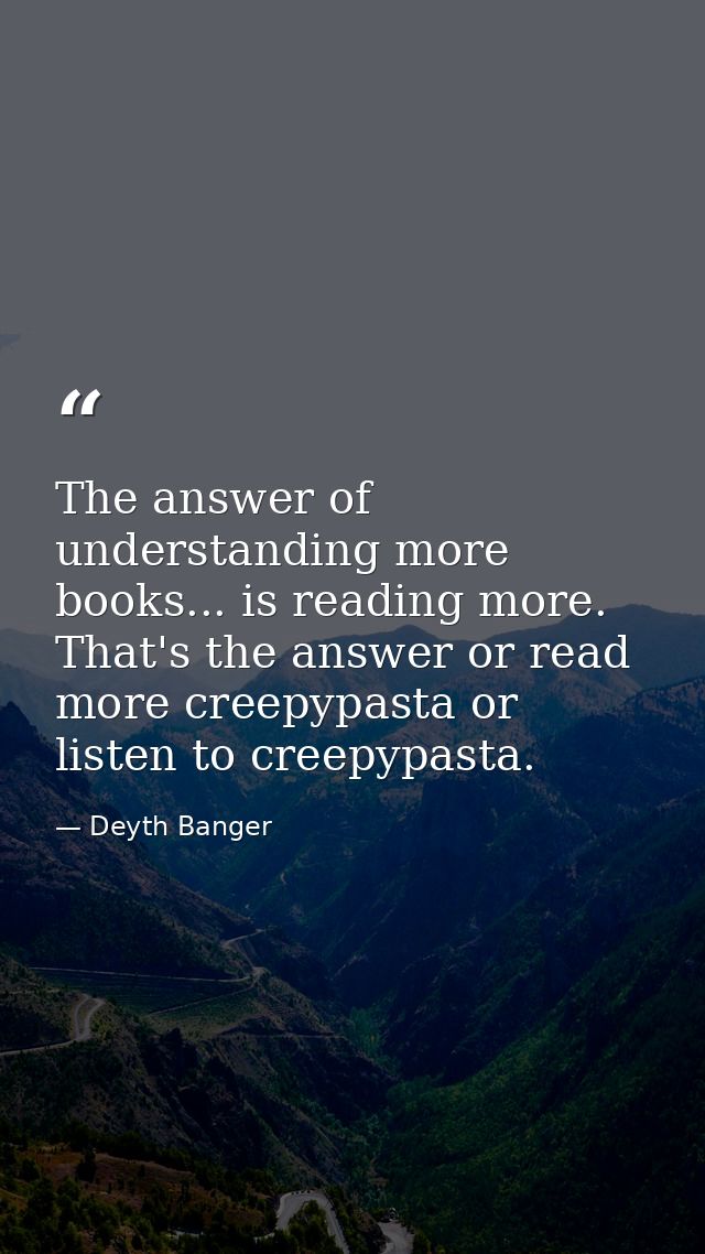 The answer of understanding more books... is reading more. That's the answer or read more creepypasta or listen to creep — Deyth Banger