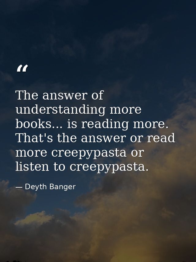 The answer of understanding more books... is reading more. That's the answer or read more creepypasta or listen to creep — Deyth Banger