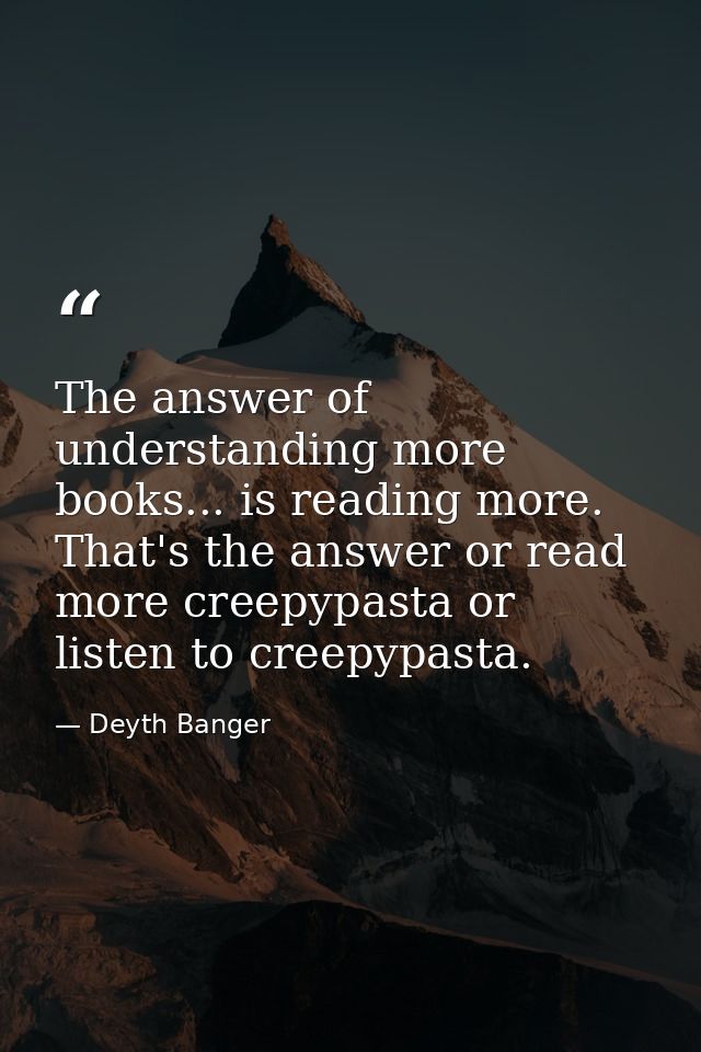 The answer of understanding more books... is reading more. That's the answer or read more creepypasta or listen to creep — Deyth Banger