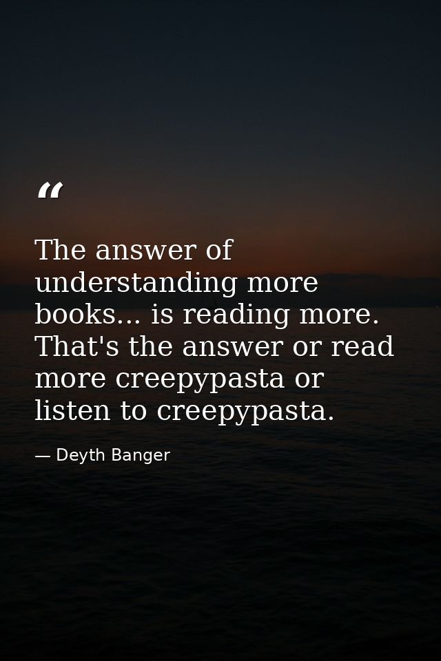 The answer of understanding more books... is reading more. That's the answer or read more creepypasta or listen to creep — Deyth Banger