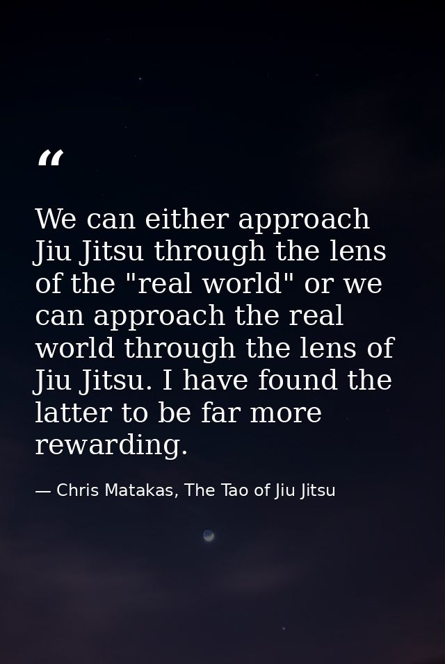 We can either approach Jiu Jitsu through the lens of the "real world" or we can approach the real world through the lens — Chris Matakas, The Tao of Jiu Jitsu