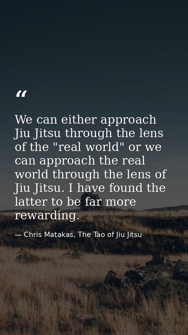 We can either approach Jiu Jitsu through the lens of the "real world" or we can approach the real world through the lens — Chris Matakas, The Tao of Jiu Jitsu