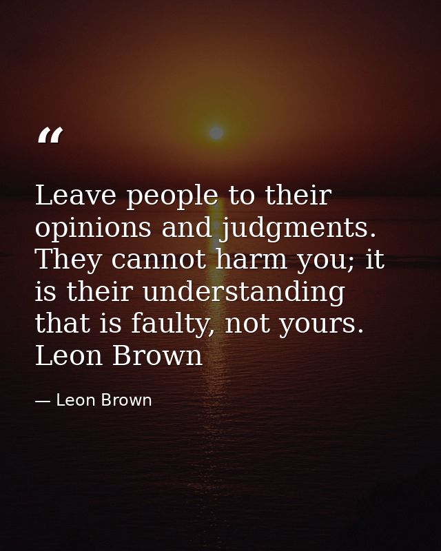 Leave people to their opinions and judgments. They cannot harm you; it is their understanding that is faulty, not yours. — Leon Brown