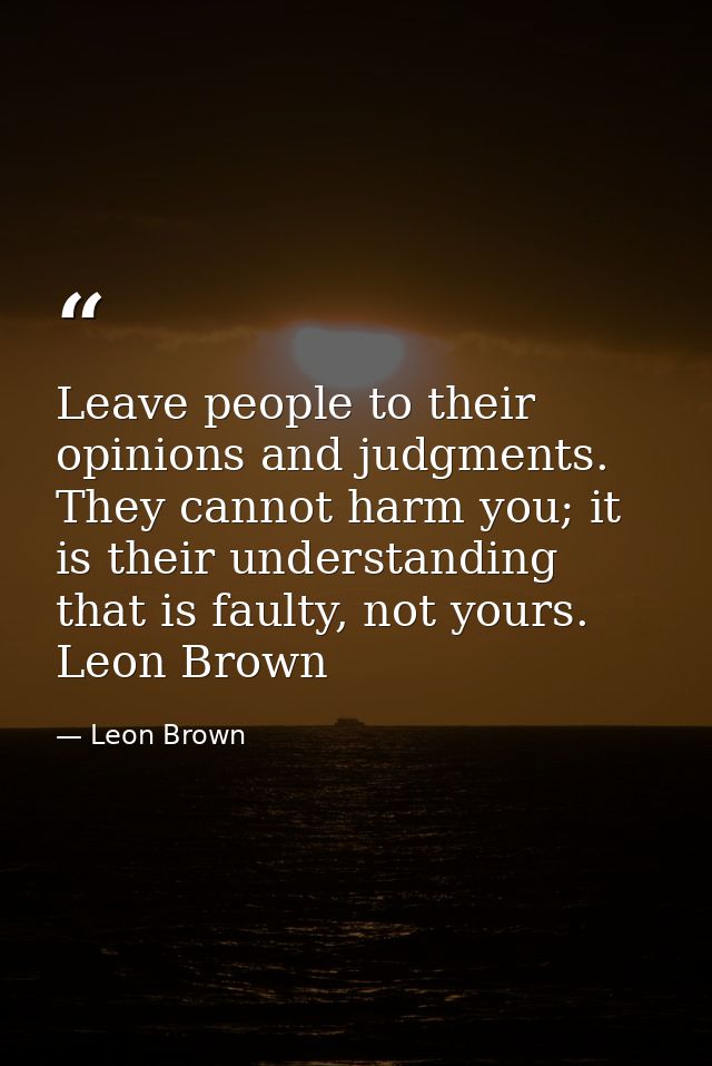 Leave people to their opinions and judgments. They cannot harm you; it is their understanding that is faulty, not yours. — Leon Brown