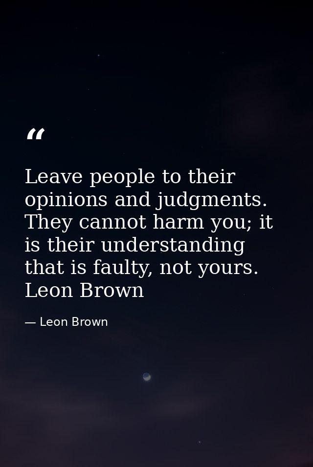 Leave people to their opinions and judgments. They cannot harm you; it is their understanding that is faulty, not yours. — Leon Brown