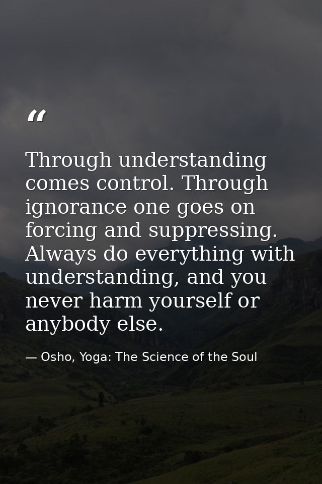 Through understanding comes control. Through ignorance one goes on forcing and suppressing. Always do everything with un — Osho, Yoga: The Science of the Soul