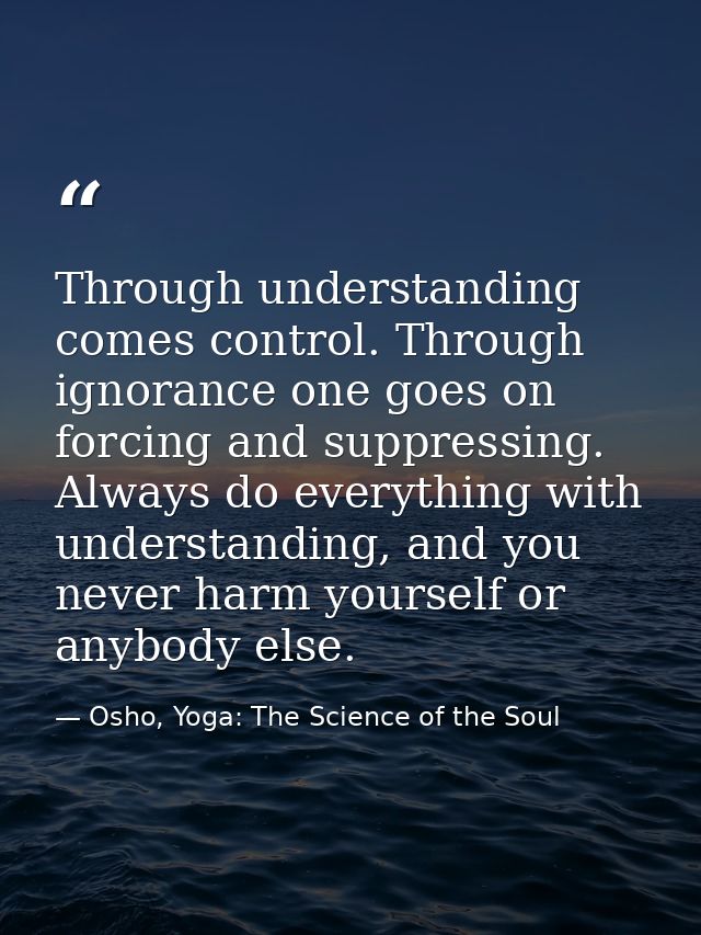 Through understanding comes control. Through ignorance one goes on forcing and suppressing. Always do everything with un — Osho, Yoga: The Science of the Soul