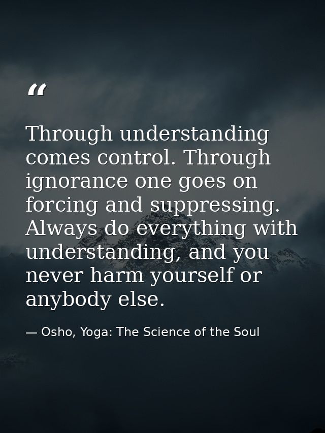 Through understanding comes control. Through ignorance one goes on forcing and suppressing. Always do everything with un — Osho, Yoga: The Science of the Soul