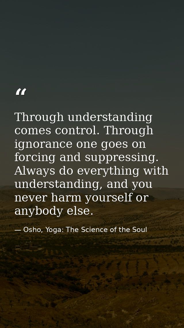 Through understanding comes control. Through ignorance one goes on forcing and suppressing. Always do everything with un — Osho, Yoga: The Science of the Soul