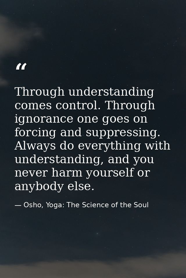 Through understanding comes control. Through ignorance one goes on forcing and suppressing. Always do everything with un — Osho, Yoga: The Science of the Soul