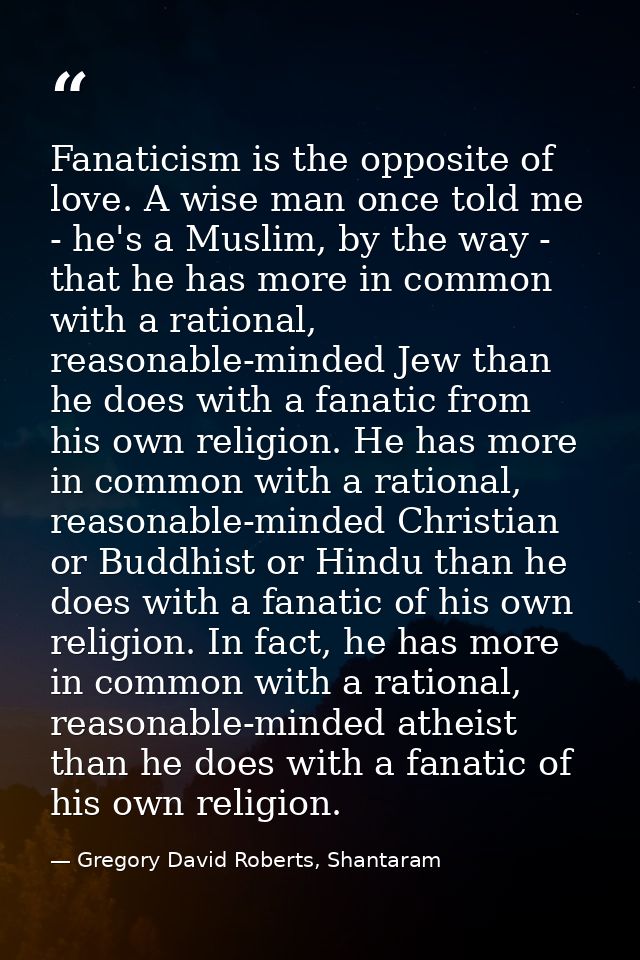 Fanaticism is the opposite of love. A wise man once told me - he's a Muslim, by the way - that he has more in common wit — Gregory David Roberts, Shantaram