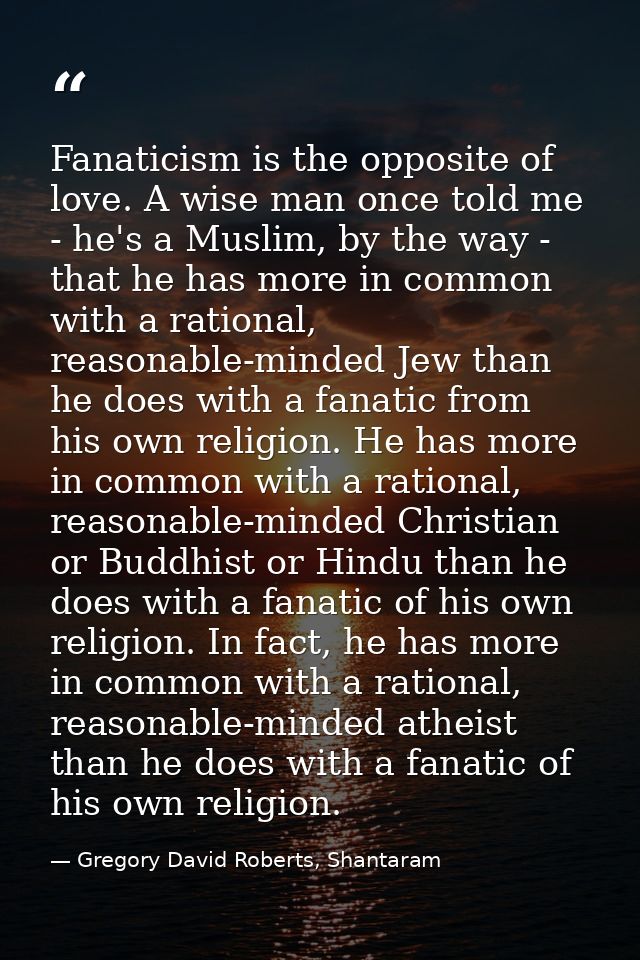 Fanaticism is the opposite of love. A wise man once told me - he's a Muslim, by the way - that he has more in common wit — Gregory David Roberts, Shantaram