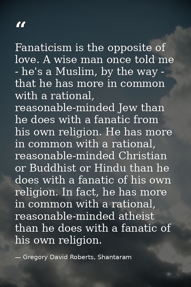 Fanaticism is the opposite of love. A wise man once told me - he's a Muslim, by the way - that he has more in common wit — Gregory David Roberts, Shantaram