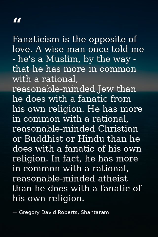 Fanaticism is the opposite of love. A wise man once told me - he's a Muslim, by the way - that he has more in common wit — Gregory David Roberts, Shantaram