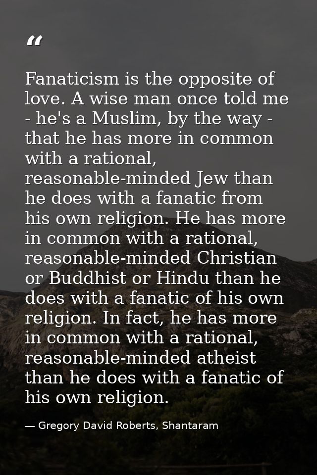 Fanaticism is the opposite of love. A wise man once told me - he's a Muslim, by the way - that he has more in common wit — Gregory David Roberts, Shantaram