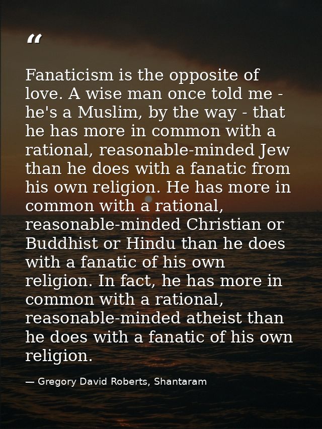 Fanaticism is the opposite of love. A wise man once told me - he's a Muslim, by the way - that he has more in common wit — Gregory David Roberts, Shantaram